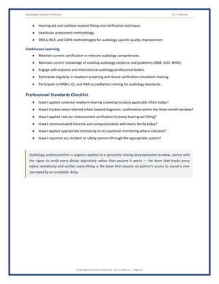 Audiologist Excellence Manual Dr J L Meena
Audiologist Excellence Manual – Dr J L Meena | Page 20
● Hearing aid and cochlear implant fitting and verification technique.
● Vestibular assessment methodology.
● FMEA, RCA, and CAPA methodologies for audiology-specific quality improvement.
Continuous Learning
● Maintain current certification in relevant audiology competencies.
● Maintain current knowledge of evolving audiology evidence and guidelines (AAA, JCIH, WHO).
● Engage with national and international audiology professional bodies.
● Participate regularly in newborn screening and device verification simulation training.
● Participate in NABH, JCI, and AAA accreditation training for audiology standards.
Professional Standards Checklist
● Have I applied universal newborn hearing screening to every applicable infant today?
● Have I tracked every referred infant toward diagnostic confirmation within the three-month window?
● Have I applied real-ear measurement verification to every hearing aid fitting?
● Have I communicated honestly and compassionately with every family today?
● Have I applied appropriate ototoxicity or occupational monitoring where indicated?
● Have I reported any incident or safety concern through the appropriate system?
Audiology professionalism is urgency applied to a genuinely closing developmental window, paired with
the rigour to verify every device objectively rather than assume it works — the team that tracks every
infant relentlessly and verifies every fitting is the team that ensures no patient's access to sound is ever
narrowed by an avoidable delay.
 