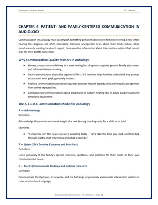 Audiologist Excellence Manual Dr J L Meena
Audiologist Excellence Manual – Dr J L Meena | Page 21
CHAPTER 4: PATIENT- AND FAMILY-CENTERED COMMUNICATION IN
AUDIOLOGY
Communication in Audiology must accomplish something genuinely distinctive: families receiving a new infant
hearing loss diagnosis are often processing profound, unexpected news about their child's future, while
simultaneously needing to absorb urgent, time-sensitive information about intervention options that cannot
wait for their grief to fully settle.
Why Communication Quality Matters in Audiology
● Honest, compassionate delivery of a new hearing loss diagnosis supports genuine family adjustment
and informed decision-making.
● Clear communication about the urgency of the 1-3-6 timeline helps families understand why prompt
action, even amid grief, genuinely matters.
● Realistic communication about hearing aid or cochlear implant expectations prevents discouragement
from unmet expectations.
● Compassionate communication about progressive or sudden hearing loss in adults supports genuine
emotional adjustment.
The A-T-C-R-C Communication Model for Audiology
A — Acknowledge
Definition
Acknowledge the genuine emotional weight of a new hearing loss diagnosis, for a child or an adult.
Examples
● “I know this isn't the news you were expecting today — let's take the time you need, and then talk
through exactly what this means and what we can do.”
T — Listen (Elicit Genuine Concerns and Priorities)
Definition
Listen genuinely to the family's specific concerns, questions, and priorities for their child's or their own
communication future.
C — Clarify (Communicate Findings and Options Honestly)
Definition
Communicate the diagnosis, its severity, and the full range of genuinely appropriate intervention options in
clear, non-technical language.
 