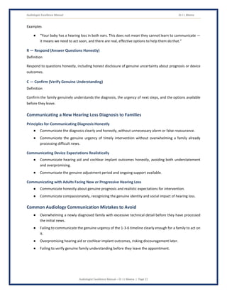 Audiologist Excellence Manual Dr J L Meena
Audiologist Excellence Manual – Dr J L Meena | Page 22
Examples
● “Your baby has a hearing loss in both ears. This does not mean they cannot learn to communicate —
it means we need to act soon, and there are real, effective options to help them do that.”
R — Respond (Answer Questions Honestly)
Definition
Respond to questions honestly, including honest disclosure of genuine uncertainty about prognosis or device
outcomes.
C — Confirm (Verify Genuine Understanding)
Definition
Confirm the family genuinely understands the diagnosis, the urgency of next steps, and the options available
before they leave.
Communicating a New Hearing Loss Diagnosis to Families
Principles for Communicating Diagnosis Honestly
● Communicate the diagnosis clearly and honestly, without unnecessary alarm or false reassurance.
● Communicate the genuine urgency of timely intervention without overwhelming a family already
processing difficult news.
Communicating Device Expectations Realistically
● Communicate hearing aid and cochlear implant outcomes honestly, avoiding both understatement
and overpromising.
● Communicate the genuine adjustment period and ongoing support available.
Communicating with Adults Facing New or Progressive Hearing Loss
● Communicate honestly about genuine prognosis and realistic expectations for intervention.
● Communicate compassionately, recognizing the genuine identity and social impact of hearing loss.
Common Audiology Communication Mistakes to Avoid
● Overwhelming a newly diagnosed family with excessive technical detail before they have processed
the initial news.
● Failing to communicate the genuine urgency of the 1-3-6 timeline clearly enough for a family to act on
it.
● Overpromising hearing aid or cochlear implant outcomes, risking discouragement later.
● Failing to verify genuine family understanding before they leave the appointment.
 