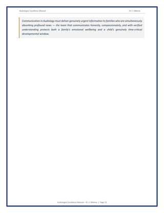 Audiologist Excellence Manual Dr J L Meena
Audiologist Excellence Manual – Dr J L Meena | Page 23
Communication in Audiology must deliver genuinely urgent information to families who are simultaneously
absorbing profound news — the team that communicates honestly, compassionately, and with verified
understanding protects both a family's emotional wellbeing and a child's genuinely time-critical
developmental window.
 