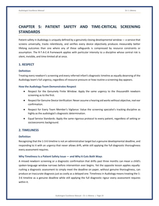 Audiologist Excellence Manual Dr J L Meena
Audiologist Excellence Manual – Dr J L Meena | Page 24
CHAPTER 5: PATIENT SAFETY AND TIME-CRITICAL SCREENING
STANDARDS
Patient safety in Audiology is uniquely defined by a genuinely closing developmental window — a service that
screens universally, tracks relentlessly, and verifies every device objectively produces measurably better
lifelong outcomes than one where any of these safeguards is compressed by resource constraints or
assumption. The R-T-A-C-A framework applies with particular intensity to a discipline whose central risk is
silent, invisible, and time-limited all at once.
1. RESPECT
Definition
Treating every newborn's screening and every referred infant's diagnostic timeline as equally deserving of the
Audiology team's full urgency, regardless of resource pressure or how routine a screening day appears.
How the Audiology Team Demonstrates Respect
● Respect for the Genuinely Finite Window: Apply the same urgency to the thousandth newborn
screening as to the first.
● Respect for Genuine Device Verification: Never assume a hearing aid works without objective, real-ear
confirmation.
● Respect for Every Team Member's Vigilance: Value the screening specialist's tracking discipline as
highly as the audiologist's diagnostic determination.
● Equal Service Standards: Apply the same rigorous protocol to every patient, regardless of setting or
socioeconomic background.
2. TIMELINESS
Definition
Recognizing that the 1-3-6 timeline is not an administrative target but a genuine developmental deadline, and
responding to it with an urgency that never allows drift, while still applying the full diagnostic thoroughness
every assessment requires.
Why Timeliness Is a Patient Safety Issue — and Why It Cuts Both Ways
A missed newborn screening or a diagnostic confirmation that drifts past three months can mean a child's
spoken-language window narrows before intervention ever begins. Yet the opposite lesson applies equally:
rushing a diagnostic assessment to simply meet the deadline on paper, without genuine thoroughness, can
produce an inaccurate diagnosis just as costly as a delayed one. Timeliness in Audiology means treating the 1-
3-6 timeline as a genuine deadline while still applying the full diagnostic rigour every assessment requires
within it.
 