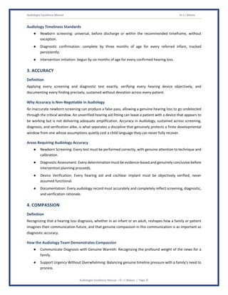 Audiologist Excellence Manual Dr J L Meena
Audiologist Excellence Manual – Dr J L Meena | Page 25
Audiology Timeliness Standards
● Newborn screening: universal, before discharge or within the recommended timeframe, without
exception.
● Diagnostic confirmation: complete by three months of age for every referred infant, tracked
persistently.
● Intervention initiation: begun by six months of age for every confirmed hearing loss.
3. ACCURACY
Definition
Applying every screening and diagnostic test exactly, verifying every hearing device objectively, and
documenting every finding precisely, sustained without deviation across every patient.
Why Accuracy Is Non-Negotiable in Audiology
An inaccurate newborn screening can produce a false pass, allowing a genuine hearing loss to go undetected
through the critical window. An unverified hearing aid fitting can leave a patient with a device that appears to
be working but is not delivering adequate amplification. Accuracy in Audiology, sustained across screening,
diagnosis, and verification alike, is what separates a discipline that genuinely protects a finite developmental
window from one whose assumptions quietly cost a child language they can never fully recover.
Areas Requiring Audiology Accuracy
● Newborn Screening: Every test must be performed correctly, with genuine attention to technique and
calibration.
● Diagnostic Assessment: Every determination must be evidence-based and genuinely conclusive before
intervention planning proceeds.
● Device Verification: Every hearing aid and cochlear implant must be objectively verified, never
assumed functional.
● Documentation: Every audiology record must accurately and completely reflect screening, diagnostic,
and verification rationale.
4. COMPASSION
Definition
Recognizing that a hearing loss diagnosis, whether in an infant or an adult, reshapes how a family or patient
imagines their communication future, and that genuine compassion in this communication is as important as
diagnostic accuracy.
How the Audiology Team Demonstrates Compassion
● Communicate Diagnosis with Genuine Warmth: Recognizing the profound weight of the news for a
family.
● Support Urgency Without Overwhelming: Balancing genuine timeline pressure with a family's need to
process.
 
