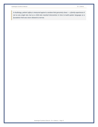 Audiologist Excellence Manual Dr J L Meena
Audiologist Excellence Manual – Dr J L Meena | Page 27
In Audiology, patient safety is measured against a window that genuinely closes — a family experiences it
not as any single test, but as a child who reached intervention in time to build spoken language on a
foundation that was never allowed to narrow.
 