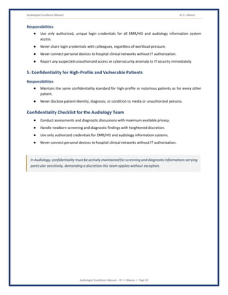 Audiologist Excellence Manual Dr J L Meena
Audiologist Excellence Manual – Dr J L Meena | Page 29
Responsibilities
● Use only authorized, unique login credentials for all EMR/HIS and audiology information system
access.
● Never share login credentials with colleagues, regardless of workload pressure.
● Never connect personal devices to hospital clinical networks without IT authorization.
● Report any suspected unauthorized access or cybersecurity anomaly to IT security immediately.
5. Confidentiality for High-Profile and Vulnerable Patients
Responsibilities
● Maintain the same confidentiality standard for high-profile or notorious patients as for every other
patient.
● Never disclose patient identity, diagnosis, or condition to media or unauthorized persons.
Confidentiality Checklist for the Audiology Team
● Conduct assessments and diagnostic discussions with maximum available privacy.
● Handle newborn screening and diagnostic findings with heightened discretion.
● Use only authorized credentials for EMR/HIS and audiology information systems.
● Never connect personal devices to hospital clinical networks without IT authorization.
In Audiology, confidentiality must be actively maintained for screening and diagnostic information carrying
particular sensitivity, demanding a discretion this team applies without exception.
 