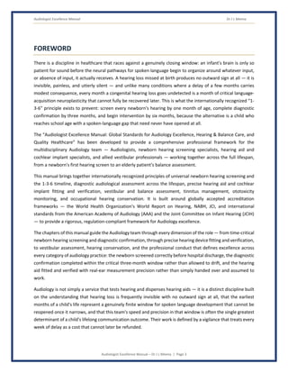 Audiologist Excellence Manual Dr J L Meena
Audiologist Excellence Manual – Dr J L Meena | Page 3
FOREWORD
There is a discipline in healthcare that races against a genuinely closing window: an infant's brain is only so
patient for sound before the neural pathways for spoken language begin to organize around whatever input,
or absence of input, it actually receives. A hearing loss missed at birth produces no outward sign at all — it is
invisible, painless, and utterly silent — and unlike many conditions where a delay of a few months carries
modest consequence, every month a congenital hearing loss goes undetected is a month of critical language-
acquisition neuroplasticity that cannot fully be recovered later. This is what the internationally recognized “1-
3-6” principle exists to prevent: screen every newborn's hearing by one month of age, complete diagnostic
confirmation by three months, and begin intervention by six months, because the alternative is a child who
reaches school age with a spoken-language gap that need never have opened at all.
The “Audiologist Excellence Manual: Global Standards for Audiology Excellence, Hearing & Balance Care, and
Quality Healthcare” has been developed to provide a comprehensive professional framework for the
multidisciplinary Audiology team — Audiologists, newborn hearing screening specialists, hearing aid and
cochlear implant specialists, and allied vestibular professionals — working together across the full lifespan,
from a newborn's first hearing screen to an elderly patient's balance assessment.
This manual brings together internationally recognized principles of universal newborn hearing screening and
the 1-3-6 timeline, diagnostic audiological assessment across the lifespan, precise hearing aid and cochlear
implant fitting and verification, vestibular and balance assessment, tinnitus management, ototoxicity
monitoring, and occupational hearing conservation. It is built around globally accepted accreditation
frameworks — the World Health Organization's World Report on Hearing, NABH, JCI, and international
standards from the American Academy of Audiology (AAA) and the Joint Committee on Infant Hearing (JCIH)
— to provide a rigorous, regulation-compliant framework for Audiology excellence.
The chapters of this manual guide the Audiology team through every dimension of the role — from time-critical
newborn hearing screening and diagnostic confirmation, through precise hearing device fitting and verification,
to vestibular assessment, hearing conservation, and the professional conduct that defines excellence across
every category of audiology practice: the newborn screened correctly before hospital discharge, the diagnostic
confirmation completed within the critical three-month window rather than allowed to drift, and the hearing
aid fitted and verified with real-ear measurement precision rather than simply handed over and assumed to
work.
Audiology is not simply a service that tests hearing and dispenses hearing aids — it is a distinct discipline built
on the understanding that hearing loss is frequently invisible with no outward sign at all, that the earliest
months of a child's life represent a genuinely finite window for spoken language development that cannot be
reopened once it narrows, and that this team's speed and precision in that window is often the single greatest
determinant of a child's lifelong communication outcome. Their work is defined by a vigilance that treats every
week of delay as a cost that cannot later be refunded.
 