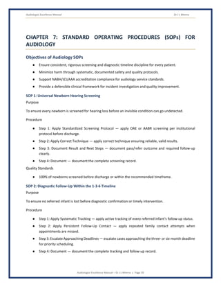 Audiologist Excellence Manual Dr J L Meena
Audiologist Excellence Manual – Dr J L Meena | Page 30
CHAPTER 7: STANDARD OPERATING PROCEDURES (SOPs) FOR
AUDIOLOGY
Objectives of Audiology SOPs
● Ensure consistent, rigorous screening and diagnostic timeline discipline for every patient.
● Minimize harm through systematic, documented safety and quality protocols.
● Support NABH/JCI/AAA accreditation compliance for audiology service standards.
● Provide a defensible clinical framework for incident investigation and quality improvement.
SOP 1: Universal Newborn Hearing Screening
Purpose
To ensure every newborn is screened for hearing loss before an invisible condition can go undetected.
Procedure
● Step 1: Apply Standardized Screening Protocol — apply OAE or AABR screening per institutional
protocol before discharge.
● Step 2: Apply Correct Technique — apply correct technique ensuring reliable, valid results.
● Step 3: Document Result and Next Steps — document pass/refer outcome and required follow-up
clearly.
● Step 4: Document — document the complete screening record.
Quality Standards
● 100% of newborns screened before discharge or within the recommended timeframe.
SOP 2: Diagnostic Follow-Up Within the 1-3-6 Timeline
Purpose
To ensure no referred infant is lost before diagnostic confirmation or timely intervention.
Procedure
● Step 1: Apply Systematic Tracking — apply active tracking of every referred infant's follow-up status.
● Step 2: Apply Persistent Follow-Up Contact — apply repeated family contact attempts when
appointments are missed.
● Step 3: Escalate Approaching Deadlines — escalate cases approaching the three- or six-month deadline
for priority scheduling.
● Step 4: Document — document the complete tracking and follow-up record.
 