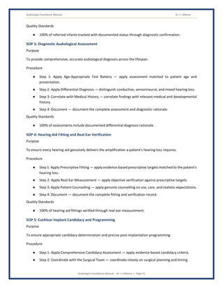 Audiologist Excellence Manual Dr J L Meena
Audiologist Excellence Manual – Dr J L Meena | Page 31
Quality Standards
● 100% of referred infants tracked with documented status through diagnostic confirmation.
SOP 3: Diagnostic Audiological Assessment
Purpose
To provide comprehensive, accurate audiological diagnosis across the lifespan.
Procedure
● Step 1: Apply Age-Appropriate Test Battery — apply assessment matched to patient age and
presentation.
● Step 2: Apply Differential Diagnosis — distinguish conductive, sensorineural, and mixed hearing loss.
● Step 3: Correlate with Medical History — correlate findings with relevant medical and developmental
history.
● Step 4: Document — document the complete assessment and diagnostic rationale.
Quality Standards
● 100% of assessments include documented differential diagnosis rationale.
SOP 4: Hearing Aid Fitting and Real-Ear Verification
Purpose
To ensure every hearing aid genuinely delivers the amplification a patient's hearing loss requires.
Procedure
● Step 1: Apply Prescriptive Fitting — apply evidence-based prescriptive targets matched to the patient's
hearing loss.
● Step 2: Apply Real-Ear Measurement — apply objective verification against prescriptive targets.
● Step 3: Apply Patient Counselling — apply genuine counselling on use, care, and realistic expectations.
● Step 4: Document — document the complete fitting and verification record.
Quality Standards
● 100% of hearing aid fittings verified through real-ear measurement.
SOP 5: Cochlear Implant Candidacy and Programming
Purpose
To ensure appropriate candidacy determination and precise post-implantation programming.
Procedure
● Step 1: Apply Comprehensive Candidacy Assessment — apply evidence-based candidacy criteria.
● Step 2: Coordinate with the Surgical Team — coordinate closely on surgical planning and timing.
 
