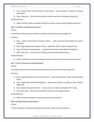 Audiologist Excellence Manual Dr J L Meena
Audiologist Excellence Manual – Dr J L Meena | Page 32
● Step 3: Apply Precise Post-Implantation Programming — apply systematic mapping and ongoing
optimization.
● Step 4: Document — document the complete candidacy assessment and programming record.
Quality Standards
● 100% of cochlear implant candidates receive documented, evidence-based candidacy assessment.
SOP 6: Vestibular and Balance Assessment
Purpose
To identify the underlying cause of balance complaints and guide appropriate management.
Procedure
● Step 1: Apply Comprehensive Vestibular History — apply structured history-taking for balance
complaints.
● Step 2: Apply Appropriate Vestibular Testing — apply VNG, VEMP, or other indicated testing.
● Step 3: Coordinate on Management — coordinate with medicine and vestibular rehabilitation.
● Step 4: Document — document the complete assessment and management plan.
Quality Standards
● 100% of vestibular assessments include documented, comprehensive history and testing rationale.
SOP 7: Tinnitus Assessment and Management
Purpose
To provide evidence-based tinnitus assessment and genuine quality-of-life-focused management.
Procedure
● Step 1: Apply Comprehensive Tinnitus Assessment — assess characteristics, impact, and contributing
factors.
● Step 2: Apply Evidence-Based Management — apply sound therapy, counselling, or other indicated
approaches.
● Step 3: Apply Follow-Up Monitoring — monitor genuine symptom and quality-of-life change.
● Step 4: Document — document the complete assessment and management plan.
Quality Standards
● 100% of tinnitus assessments include documented impact evaluation.
SOP 8: Ototoxicity Monitoring Protocol
Purpose
To detect medication-related hearing change early enough to inform treatment decisions.
 
