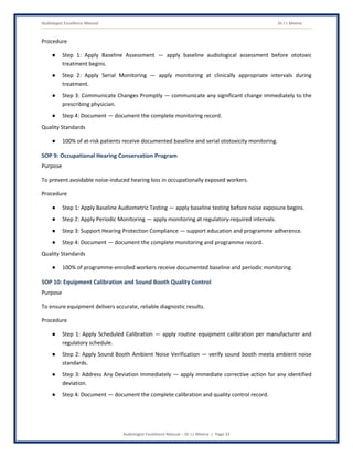 Audiologist Excellence Manual Dr J L Meena
Audiologist Excellence Manual – Dr J L Meena | Page 33
Procedure
● Step 1: Apply Baseline Assessment — apply baseline audiological assessment before ototoxic
treatment begins.
● Step 2: Apply Serial Monitoring — apply monitoring at clinically appropriate intervals during
treatment.
● Step 3: Communicate Changes Promptly — communicate any significant change immediately to the
prescribing physician.
● Step 4: Document — document the complete monitoring record.
Quality Standards
● 100% of at-risk patients receive documented baseline and serial ototoxicity monitoring.
SOP 9: Occupational Hearing Conservation Program
Purpose
To prevent avoidable noise-induced hearing loss in occupationally exposed workers.
Procedure
● Step 1: Apply Baseline Audiometric Testing — apply baseline testing before noise exposure begins.
● Step 2: Apply Periodic Monitoring — apply monitoring at regulatory-required intervals.
● Step 3: Support Hearing Protection Compliance — support education and programme adherence.
● Step 4: Document — document the complete monitoring and programme record.
Quality Standards
● 100% of programme-enrolled workers receive documented baseline and periodic monitoring.
SOP 10: Equipment Calibration and Sound Booth Quality Control
Purpose
To ensure equipment delivers accurate, reliable diagnostic results.
Procedure
● Step 1: Apply Scheduled Calibration — apply routine equipment calibration per manufacturer and
regulatory schedule.
● Step 2: Apply Sound Booth Ambient Noise Verification — verify sound booth meets ambient noise
standards.
● Step 3: Address Any Deviation Immediately — apply immediate corrective action for any identified
deviation.
● Step 4: Document — document the complete calibration and quality control record.
 