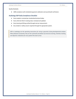Audiologist Excellence Manual Dr J L Meena
Audiologist Excellence Manual – Dr J L Meena | Page 34
Quality Standards
● 100% compliance with scheduled equipment calibration and sound booth verification.
Audiology SOP Daily Compliance Checklist
● Every newborn screened per standardized protocol today.
● Every referred infant's tracking status reviewed and updated.
● Every hearing aid fitting verified through real-ear measurement.
● Any incident or safety concern reported through the appropriate system.
SOPs in Audiology are the operating instructions for racing a genuinely closing developmental window.
When followed consistently, they are the systematic foundation of universal screening, relentless tracking,
and objective verification for every patient this team serves.
 