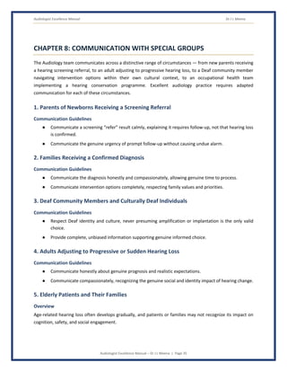 Audiologist Excellence Manual Dr J L Meena
Audiologist Excellence Manual – Dr J L Meena | Page 35
CHAPTER 8: COMMUNICATION WITH SPECIAL GROUPS
The Audiology team communicates across a distinctive range of circumstances — from new parents receiving
a hearing screening referral, to an adult adjusting to progressive hearing loss, to a Deaf community member
navigating intervention options within their own cultural context, to an occupational health team
implementing a hearing conservation programme. Excellent audiology practice requires adapted
communication for each of these circumstances.
1. Parents of Newborns Receiving a Screening Referral
Communication Guidelines
● Communicate a screening “refer” result calmly, explaining it requires follow-up, not that hearing loss
is confirmed.
● Communicate the genuine urgency of prompt follow-up without causing undue alarm.
2. Families Receiving a Confirmed Diagnosis
Communication Guidelines
● Communicate the diagnosis honestly and compassionately, allowing genuine time to process.
● Communicate intervention options completely, respecting family values and priorities.
3. Deaf Community Members and Culturally Deaf Individuals
Communication Guidelines
● Respect Deaf identity and culture, never presuming amplification or implantation is the only valid
choice.
● Provide complete, unbiased information supporting genuine informed choice.
4. Adults Adjusting to Progressive or Sudden Hearing Loss
Communication Guidelines
● Communicate honestly about genuine prognosis and realistic expectations.
● Communicate compassionately, recognizing the genuine social and identity impact of hearing change.
5. Elderly Patients and Their Families
Overview
Age-related hearing loss often develops gradually, and patients or families may not recognize its impact on
cognition, safety, and social engagement.
 