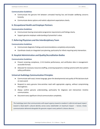 Audiologist Excellence Manual Dr J L Meena
Audiologist Excellence Manual – Dr J L Meena | Page 36
Communication Guidelines
● Communicate the genuine link between untreated hearing loss and broader wellbeing concerns
honestly.
● Communicate device options and realistic adjustment expectations clearly.
6. Occupational Health and Employer Partners
Communication Guidelines
● Communicate hearing conservation programme requirements and findings clearly.
● Support genuine employer understanding of prevention's value.
7. Referring Physicians and the Interdisciplinary Team
Communication Guidelines
● Communicate diagnostic findings and recommendations completely and promptly.
● Coordinate closely on integrated care planning, particularly for infants requiring early intervention.
8. Hospital Administration and Quality/Accreditation Bodies
Communication Guidelines
● Present screening compliance, 1-3-6 timeline performance, and verification data in management-
accessible formats.
● Advocate for necessary resources (staffing, screening equipment, tracking systems) with clear patient
safety justification.
Universal Audiology Communication Principles
● Communicate with exact, honest language, given the developmental and quality-of-life decisions built
on every word.
● Respond to every genuine time-sensitive need with appropriate urgency, without compromising
thoroughness.
● Always confirm genuine understanding, particularly for diagnosis and intervention timeline
communication.
● Document every significant clinical communication completely.
The Audiology team that communicates with equal urgency toward a newborn's referral and equal respect
toward a Deaf adult's cultural identity serves every stakeholder at maximum impact — honest, timely
communication delivered alongside the genuine respect every patient's choices deserve.
 