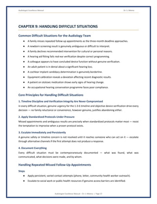 Audiologist Excellence Manual Dr J L Meena
Audiologist Excellence Manual – Dr J L Meena | Page 37
CHAPTER 9: HANDLING DIFFICULT SITUATIONS
Common Difficult Situations for the Audiology Team
● A family misses repeated follow-up appointments as the three-month deadline approaches.
● A newborn screening result is genuinely ambiguous or difficult to interpret.
● A family declines recommended intervention for cultural or personal reasons.
● A hearing aid fitting fails real-ear verification despite correct programming.
● A colleague appears to have concluded device function without genuine verification.
● An adult patient is in denial about a significant hearing loss.
● A cochlear implant candidacy determination is genuinely borderline.
● Equipment calibration reveals a deviation affecting recent diagnostic results.
● A patient on ototoxic medication shows early signs of hearing change.
● An occupational hearing conservation programme faces poor compliance.
Core Principles for Handling Difficult Situations
1. Timeline Discipline and Verification Integrity Are Never Compromised
In every difficult situation, genuine urgency for the 1-3-6 timeline and objective device verification drive every
decision — no family reluctance or convenience, however genuine, justifies abandoning either.
2. Apply Standardized Protocols Under Pressure
Missed appointments and ambiguous results are precisely when standardized protocols matter most — resist
the temptation to improvise when a proven protocol exists.
3. Escalate Immediately and Persistently
A genuine safety or timeline concern is not resolved until it reaches someone who can act on it — escalate
through alternative channels if the first attempt does not produce a response.
4. Document Everything
Every difficult situation must be contemporaneously documented — what was found, what was
communicated, what decisions were made, and by whom.
Handling Repeated Missed Follow-Up Appointments
Steps
● Apply persistent, varied contact attempts (phone, letter, community health worker outreach).
● Escalate to social work or public health resources if genuine access barriers are identified.
 