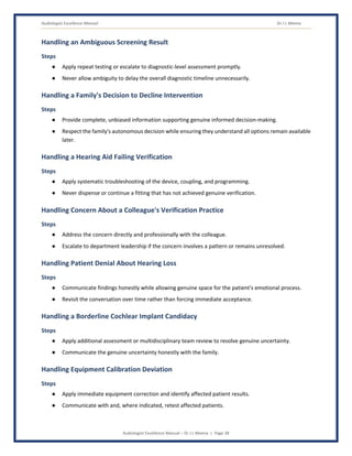 Audiologist Excellence Manual Dr J L Meena
Audiologist Excellence Manual – Dr J L Meena | Page 38
Handling an Ambiguous Screening Result
Steps
● Apply repeat testing or escalate to diagnostic-level assessment promptly.
● Never allow ambiguity to delay the overall diagnostic timeline unnecessarily.
Handling a Family's Decision to Decline Intervention
Steps
● Provide complete, unbiased information supporting genuine informed decision-making.
● Respect the family's autonomous decision while ensuring they understand all options remain available
later.
Handling a Hearing Aid Failing Verification
Steps
● Apply systematic troubleshooting of the device, coupling, and programming.
● Never dispense or continue a fitting that has not achieved genuine verification.
Handling Concern About a Colleague's Verification Practice
Steps
● Address the concern directly and professionally with the colleague.
● Escalate to department leadership if the concern involves a pattern or remains unresolved.
Handling Patient Denial About Hearing Loss
Steps
● Communicate findings honestly while allowing genuine space for the patient's emotional process.
● Revisit the conversation over time rather than forcing immediate acceptance.
Handling a Borderline Cochlear Implant Candidacy
Steps
● Apply additional assessment or multidisciplinary team review to resolve genuine uncertainty.
● Communicate the genuine uncertainty honestly with the family.
Handling Equipment Calibration Deviation
Steps
● Apply immediate equipment correction and identify affected patient results.
● Communicate with and, where indicated, retest affected patients.
 