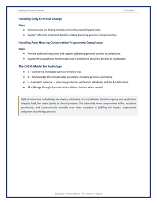 Audiologist Excellence Manual Dr J L Meena
Audiologist Excellence Manual – Dr J L Meena | Page 39
Handling Early Ototoxic Change
Steps
● Communicate the finding immediately to the prescribing physician.
● Support informed treatment decision-making balancing genuine clinical priorities.
Handling Poor Hearing Conservation Programme Compliance
Steps
● Provide additional education and support addressing genuine barriers to compliance.
● Escalate to occupational health leadership if compliance genuinely persists as inadequate.
The CALM Model for Audiology
● C – Control the immediate safety or timeline risk.
● A – Acknowledge the clinical reality accurately, including genuine uncertainty.
● L – Lead with evidence — screening protocols, verification standards, and the 1-3-6 timeline.
● M – Manage through documented escalation channels when needed.
Difficult situations in Audiology are always, ultimately, tests of whether timeline urgency and verification
integrity hold firm under family or clinical pressure. The team that never compromises either, escalates
persistently, and communicates honestly even when uncertain is fulfilling the highest professional
obligation of audiology practice.
 