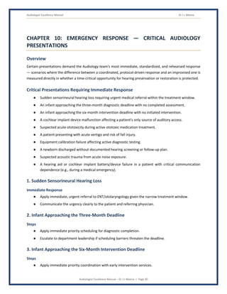 Audiologist Excellence Manual Dr J L Meena
Audiologist Excellence Manual – Dr J L Meena | Page 40
CHAPTER 10: EMERGENCY RESPONSE — CRITICAL AUDIOLOGY
PRESENTATIONS
Overview
Certain presentations demand the Audiology team's most immediate, standardized, and rehearsed response
— scenarios where the difference between a coordinated, protocol-driven response and an improvised one is
measured directly in whether a time-critical opportunity for hearing preservation or restoration is protected.
Critical Presentations Requiring Immediate Response
● Sudden sensorineural hearing loss requiring urgent medical referral within the treatment window.
● An infant approaching the three-month diagnostic deadline with no completed assessment.
● An infant approaching the six-month intervention deadline with no initiated intervention.
● A cochlear implant device malfunction affecting a patient's only source of auditory access.
● Suspected acute ototoxicity during active ototoxic medication treatment.
● A patient presenting with acute vertigo and risk of fall injury.
● Equipment calibration failure affecting active diagnostic testing.
● A newborn discharged without documented hearing screening or follow-up plan.
● Suspected acoustic trauma from acute noise exposure.
● A hearing aid or cochlear implant battery/device failure in a patient with critical communication
dependence (e.g., during a medical emergency).
1. Sudden Sensorineural Hearing Loss
Immediate Response
● Apply immediate, urgent referral to ENT/otolaryngology given the narrow treatment window.
● Communicate the urgency clearly to the patient and referring physician.
2. Infant Approaching the Three-Month Deadline
Steps
● Apply immediate priority scheduling for diagnostic completion.
● Escalate to department leadership if scheduling barriers threaten the deadline.
3. Infant Approaching the Six-Month Intervention Deadline
Steps
● Apply immediate priority coordination with early intervention services.
 