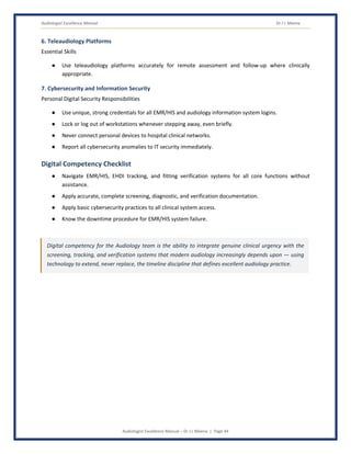 Audiologist Excellence Manual Dr J L Meena
Audiologist Excellence Manual – Dr J L Meena | Page 44
6. Teleaudiology Platforms
Essential Skills
● Use teleaudiology platforms accurately for remote assessment and follow-up where clinically
appropriate.
7. Cybersecurity and Information Security
Personal Digital Security Responsibilities
● Use unique, strong credentials for all EMR/HIS and audiology information system logins.
● Lock or log out of workstations whenever stepping away, even briefly.
● Never connect personal devices to hospital clinical networks.
● Report all cybersecurity anomalies to IT security immediately.
Digital Competency Checklist
● Navigate EMR/HIS, EHDI tracking, and fitting verification systems for all core functions without
assistance.
● Apply accurate, complete screening, diagnostic, and verification documentation.
● Apply basic cybersecurity practices to all clinical system access.
● Know the downtime procedure for EMR/HIS system failure.
Digital competency for the Audiology team is the ability to integrate genuine clinical urgency with the
screening, tracking, and verification systems that modern audiology increasingly depends upon — using
technology to extend, never replace, the timeline discipline that defines excellent audiology practice.
 