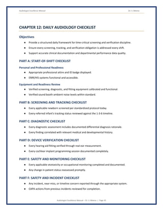 Audiologist Excellence Manual Dr J L Meena
Audiologist Excellence Manual – Dr J L Meena | Page 45
CHAPTER 12: DAILY AUDIOLOGY CHECKLIST
Objectives
● Provide a structured daily framework for time-critical screening and verification discipline.
● Ensure every screening, tracking, and verification obligation is addressed every shift.
● Support accurate clinical documentation and departmental performance data quality.
PART A: START-OF-SHIFT CHECKLIST
Personal and Professional Readiness
● Appropriate professional attire and ID badge displayed.
● EMR/HIS systems functional and accessible.
Equipment and Readiness Review
● Verified screening, diagnostic, and fitting equipment calibrated and functional.
● Verified sound booth ambient noise levels within standard.
PART B: SCREENING AND TRACKING CHECKLIST
● Every applicable newborn screened per standardized protocol today.
● Every referred infant's tracking status reviewed against the 1-3-6 timeline.
PART C: DIAGNOSTIC CHECKLIST
● Every diagnostic assessment includes documented differential diagnosis rationale.
● Every finding correlated with relevant medical and developmental history.
PART D: DEVICE VERIFICATION CHECKLIST
● Every hearing aid fitting verified through real-ear measurement.
● Every cochlear implant programming session documented completely.
PART E: SAFETY AND MONITORING CHECKLIST
● Every applicable ototoxicity or occupational monitoring completed and documented.
● Any change in patient status reassessed promptly.
PART F: SAFETY AND INCIDENT CHECKLIST
● Any incident, near-miss, or timeline concern reported through the appropriate system.
● CAPA actions from previous incidents reviewed for completion.
 