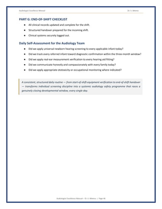 Audiologist Excellence Manual Dr J L Meena
Audiologist Excellence Manual – Dr J L Meena | Page 46
PART G: END-OF-SHIFT CHECKLIST
● All clinical records updated and complete for the shift.
● Structured handover prepared for the incoming shift.
● Clinical systems securely logged out.
Daily Self-Assessment for the Audiology Team
● Did we apply universal newborn hearing screening to every applicable infant today?
● Did we track every referred infant toward diagnostic confirmation within the three-month window?
● Did we apply real-ear measurement verification to every hearing aid fitting?
● Did we communicate honestly and compassionately with every family today?
● Did we apply appropriate ototoxicity or occupational monitoring where indicated?
A consistent, structured daily routine — from start-of-shift equipment verification to end-of-shift handover
— transforms individual screening discipline into a systemic audiology safety programme that races a
genuinely closing developmental window, every single day.
 