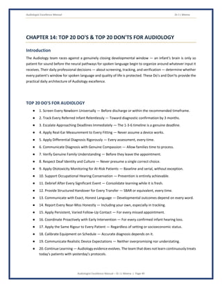 Audiologist Excellence Manual Dr J L Meena
Audiologist Excellence Manual – Dr J L Meena | Page 49
CHAPTER 14: TOP 20 DO'S & TOP 20 DON'TS FOR AUDIOLOGY
Introduction
The Audiology team races against a genuinely closing developmental window — an infant's brain is only so
patient for sound before the neural pathways for spoken language begin to organize around whatever input it
receives. Their daily professional decisions — about screening, tracking, and verification — determine whether
every patient's window for spoken language and quality of life is protected. These Do's and Don'ts provide the
practical daily architecture of Audiology excellence.
TOP 20 DO'S FOR AUDIOLOGY
● 1. Screen Every Newborn Universally — Before discharge or within the recommended timeframe.
● 2. Track Every Referred Infant Relentlessly — Toward diagnostic confirmation by 3 months.
● 3. Escalate Approaching Deadlines Immediately — The 1-3-6 timeline is a genuine deadline.
● 4. Apply Real-Ear Measurement to Every Fitting — Never assume a device works.
● 5. Apply Differential Diagnosis Rigorously — Every assessment, every time.
● 6. Communicate Diagnosis with Genuine Compassion — Allow families time to process.
● 7. Verify Genuine Family Understanding — Before they leave the appointment.
● 8. Respect Deaf Identity and Culture — Never presume a single correct choice.
● 9. Apply Ototoxicity Monitoring for At-Risk Patients — Baseline and serial, without exception.
● 10. Support Occupational Hearing Conservation — Prevention is entirely achievable.
● 11. Debrief After Every Significant Event — Consolidate learning while it is fresh.
● 12. Provide Structured Handover for Every Transfer — SBAR or equivalent, every time.
● 13. Communicate with Exact, Honest Language — Developmental outcomes depend on every word.
● 14. Report Every Near-Miss Honestly — Including your own, especially in tracking.
● 15. Apply Persistent, Varied Follow-Up Contact — For every missed appointment.
● 16. Coordinate Proactively with Early Intervention — For every confirmed infant hearing loss.
● 17. Apply the Same Rigour to Every Patient — Regardless of setting or socioeconomic status.
● 18. Calibrate Equipment on Schedule — Accurate diagnosis depends on it.
● 19. Communicate Realistic Device Expectations — Neither overpromising nor understating.
● 20. Continue Learning — Audiology evidence evolves. The team that does not learn continuously treats
today's patients with yesterday's protocols.
 
