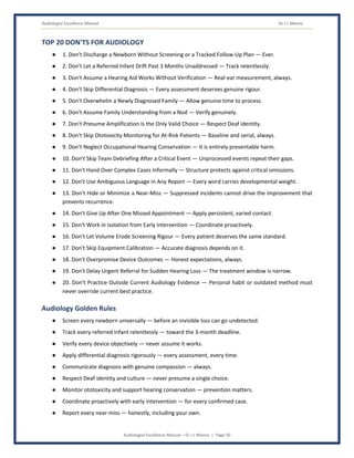 Audiologist Excellence Manual Dr J L Meena
Audiologist Excellence Manual – Dr J L Meena | Page 50
TOP 20 DON'TS FOR AUDIOLOGY
● 1. Don't Discharge a Newborn Without Screening or a Tracked Follow-Up Plan — Ever.
● 2. Don't Let a Referred Infant Drift Past 3 Months Unaddressed — Track relentlessly.
● 3. Don't Assume a Hearing Aid Works Without Verification — Real-ear measurement, always.
● 4. Don't Skip Differential Diagnosis — Every assessment deserves genuine rigour.
● 5. Don't Overwhelm a Newly Diagnosed Family — Allow genuine time to process.
● 6. Don't Assume Family Understanding from a Nod — Verify genuinely.
● 7. Don't Presume Amplification Is the Only Valid Choice — Respect Deaf identity.
● 8. Don't Skip Ototoxicity Monitoring for At-Risk Patients — Baseline and serial, always.
● 9. Don't Neglect Occupational Hearing Conservation — It is entirely preventable harm.
● 10. Don't Skip Team Debriefing After a Critical Event — Unprocessed events repeat their gaps.
● 11. Don't Hand Over Complex Cases Informally — Structure protects against critical omissions.
● 12. Don't Use Ambiguous Language in Any Report — Every word carries developmental weight.
● 13. Don't Hide or Minimize a Near-Miss — Suppressed incidents cannot drive the improvement that
prevents recurrence.
● 14. Don't Give Up After One Missed Appointment — Apply persistent, varied contact.
● 15. Don't Work in Isolation from Early Intervention — Coordinate proactively.
● 16. Don't Let Volume Erode Screening Rigour — Every patient deserves the same standard.
● 17. Don't Skip Equipment Calibration — Accurate diagnosis depends on it.
● 18. Don't Overpromise Device Outcomes — Honest expectations, always.
● 19. Don't Delay Urgent Referral for Sudden Hearing Loss — The treatment window is narrow.
● 20. Don't Practice Outside Current Audiology Evidence — Personal habit or outdated method must
never override current best practice.
Audiology Golden Rules
● Screen every newborn universally — before an invisible loss can go undetected.
● Track every referred infant relentlessly — toward the 3-month deadline.
● Verify every device objectively — never assume it works.
● Apply differential diagnosis rigorously — every assessment, every time.
● Communicate diagnosis with genuine compassion — always.
● Respect Deaf identity and culture — never presume a single choice.
● Monitor ototoxicity and support hearing conservation — prevention matters.
● Coordinate proactively with early intervention — for every confirmed case.
● Report every near-miss — honestly, including your own.
 