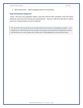 Audiologist Excellence Manual Dr J L Meena
Audiologist Excellence Manual – Dr J L Meena | Page 51
● Never stop learning — today's audiology evidence is not yesterday's.
Daily Commitment Statement
“Today, I will screen every applicable newborn, track every referred infant relentlessly, verify every device
objectively, and communicate honestly and compassionately — because a child's brain only waits so long for
sound, and a missed window can never be reopened.”
The Top 20 Do's and Top 20 Don'ts are the daily professional architecture of Audiology excellence — each
shaped by the understanding that this discipline races against a genuinely finite developmental window,
and that there are no minor lapses when a delay costs a child language they can never fully recover.
 