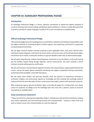 Audiologist Excellence Manual Dr J L Meena
Audiologist Excellence Manual – Dr J L Meena | Page 52
CHAPTER 15: AUDIOLOGY PROFESSIONAL PLEDGE
Introduction
An Audiology Professional Pledge is a formal, collective commitment to uphold the highest standards of
universal screening, time-critical tracking, and objective device verification. It serves as a daily affirmation that
no patient's window for spoken language or quality of life is ever narrowed by an avoidable delay.
Official Audiology Professional Pledge
“We solemnly pledge that as the Audiology team, we will fulfil our collective and individual responsibilities with
the highest standards of screening discipline, timeline urgency, and unwavering commitment to a genuinely
closing developmental window.
We will apply universal newborn hearing screening to every applicable infant, track every referred infant
relentlessly toward diagnostic confirmation by three months, and ensure every confirmed hearing loss begins
intervention by six months, treating this timeline as a genuine deadline rather than an administrative target.
We will apply comprehensive, evidence-based diagnostic assessment across the lifespan, verify every hearing
aid and cochlear implant fitting through objective, real-ear measurement, and never conclude a device
functions correctly without genuine confirmation.
We will communicate a new hearing loss diagnosis honestly and compassionately, respecting Deaf identity and
culture, and we will apply rigorous ototoxicity monitoring and support occupational hearing conservation,
preventing entirely avoidable, irreversible hearing loss.
We will report every incident and near-miss honestly, resist any pressure to compromise screening or
verification integrity, and continuously expand our knowledge and skill, knowing that audiology evidence
evolves and that the team that does not learn continuously treats today's patients with yesterday's protocols.
With unwavering urgency, genuine verification rigour, and profound respect for a window that, once closed,
cannot be reopened, we pledge to be the Audiology team that never lets a patient's access to sound be
narrowed by an avoidable delay.”
Daily Commitment Statement
“Today, we commit to screening every applicable newborn, tracking every referred infant relentlessly, verifying
every device objectively, and communicating honestly and compassionately — because a child's brain only
waits so long for sound, and a missed window can never be reopened.”
 