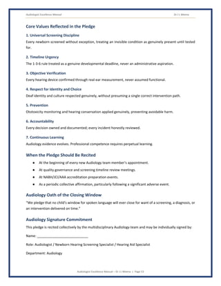 Audiologist Excellence Manual Dr J L Meena
Audiologist Excellence Manual – Dr J L Meena | Page 53
Core Values Reflected in the Pledge
1. Universal Screening Discipline
Every newborn screened without exception, treating an invisible condition as genuinely present until tested
for.
2. Timeline Urgency
The 1-3-6 rule treated as a genuine developmental deadline, never an administrative aspiration.
3. Objective Verification
Every hearing device confirmed through real-ear measurement, never assumed functional.
4. Respect for Identity and Choice
Deaf identity and culture respected genuinely, without presuming a single correct intervention path.
5. Prevention
Ototoxicity monitoring and hearing conservation applied genuinely, preventing avoidable harm.
6. Accountability
Every decision owned and documented; every incident honestly reviewed.
7. Continuous Learning
Audiology evidence evolves. Professional competence requires perpetual learning.
When the Pledge Should Be Recited
● At the beginning of every new Audiology team member's appointment.
● At quality governance and screening timeline review meetings.
● At NABH/JCI/AAA accreditation preparation events.
● As a periodic collective affirmation, particularly following a significant adverse event.
Audiology Oath of the Closing Window
“We pledge that no child's window for spoken language will ever close for want of a screening, a diagnosis, or
an intervention delivered on time.”
Audiology Signature Commitment
This pledge is recited collectively by the multidisciplinary Audiology team and may be individually signed by:
Name: ___________________________
Role: Audiologist / Newborn Hearing Screening Specialist / Hearing Aid Specialist
Department: Audiology
 
