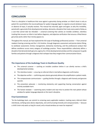 Audiologist Excellence Manual Dr J L Meena
Audiologist Excellence Manual – Dr J L Meena | Page 55
CONCLUSION
There is a discipline in healthcare that races against a genuinely closing window: an infant's brain is only so
patient for sound before the neural pathways for spoken language begin to organize around whatever input,
or absence of input, it actually receives. This manual has returned, again and again, to why this invisibility,
paired with a genuinely finite developmental window, demands a discipline that treats every week of delay as
a cost that cannot later be refunded — universal screening that catches an invisible condition, relentless
tracking that ensures no infant is lost before diagnosis, and objective verification that ensures a fitted device
genuinely works rather than merely appears to.
Throughout this manual, we have explored the full scope of Audiology professional practice — from universal
newborn hearing screening and the 1-3-6 timeline, through diagnostic assessment and precise device fitting,
to vestibular assessment, tinnitus management, ototoxicity monitoring, and the professional conduct that
defines excellence across every category of audiology practice. These responsibilities collectively define a
discipline that demands both genuine urgency for a finite developmental window and the compassion to guide
families and patients through a diagnosis that reshapes how they imagine their communication future.
The Importance of the Audiology Team in Healthcare Quality
● The universal screener — catching an invisible condition before it can silently narrow a child's
developmental window.
● The relentless tracker — ensuring no referred infant is lost before diagnostic confirmation.
● The objective verifier — confirming every device genuinely delivers the amplification a patient needs.
● The compassionate communicator — guiding families through a diagnosis with honesty and genuine
warmth.
● The prevention advocate — monitoring ototoxicity and supporting hearing conservation against
entirely avoidable harm.
● The honest reviewer — examining every incident and near-miss to protect the next patient whose
window for spoken language depends on this team's discipline.
Final Commitment
“As the Audiology team, we commit to screening every applicable newborn, tracking every referred infant
relentlessly, verifying every device objectively, and communicating honestly and compassionately — because
a child's brain only waits so long for sound, and a missed window can never be reopened.”
 