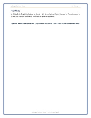 Audiologist Excellence Manual Dr J L Meena
Audiologist Excellence Manual – Dr J L Meena | Page 56
Final Motto
“A Child's Brain Only Waits So Long for Sound — We Screen by One Month, Diagnose by Three, Intervene by
Six, Because a Missed Window for Language Can Never Be Reopened.”
Together, We Race a Window That Truly Closes — So That No Child's Voice Is Ever Silenced by a Delay.
 
