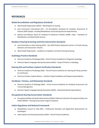 Audiologist Excellence Manual Dr J L Meena
Audiologist Excellence Manual – Dr J L Meena | Page 57
REFERENCES
Global Accreditation and Regulatory Standards
● World Health Organization (WHO) – World Report on Hearing.
● Joint Commission International (JCI) – JCI Accreditation Standards for Hospitals: Assessment of
Patients (AOP) Chapter, including Rehabilitation and Screening Services Requirements.
● National Accreditation Board for Hospitals & Healthcare Providers (NABH, India) – Standards for
Rehabilitation and Allied Health Services.
Newborn Hearing Screening and Early Intervention Standards
● Joint Committee on Infant Hearing (JCIH) – Year 2019 Position Statement and the 1-3-6 Early Hearing
Detection and Intervention Timeline.
● World Health Organization – Guidelines on Newborn and Infant Hearing Screening.
Audiology Practice Standards
● American Academy of Audiology (AAA) – Clinical Practice Guidelines for Diagnostic Audiology.
● American Speech-Language-Hearing Association (ASHA) – Scope of Practice in Audiology.
Hearing Aid and Cochlear Implant Verification Standards
● American Academy of Audiology (AAA) – Clinical Practice Guidelines for Hearing Aid Fitting and Real-
Ear Verification.
● American Cochlear Implant Alliance – Cochlear Implant Candidacy and Programming Guidelines.
Vestibular, Tinnitus, and Ototoxicity Standards
● American Academy of Audiology (AAA) – Clinical Practice Guidelines for Vestibular Assessment and
Tinnitus Management.
● American Speech-Language-Hearing Association (ASHA) – Ototoxicity Monitoring Guidelines.
Occupational Hearing Conservation Standards
● Occupational Safety and Health Administration (OSHA) / National Institute for Occupational Safety and
Health (NIOSH) – Hearing Conservation Program Standards.
Indian Regulatory and National Framework
● Rehabilitation Council of India (RCI) – Professional Standards and Registration Requirements for
Audiologists.
● Indian Speech and Hearing Association (ISHA) – Clinical Practice Guidelines.
 