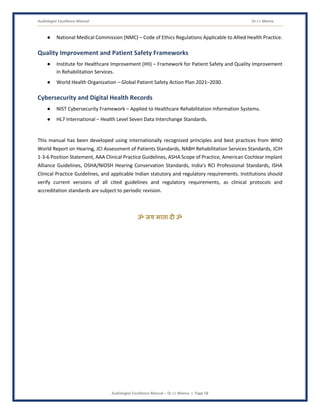 Audiologist Excellence Manual Dr J L Meena
Audiologist Excellence Manual – Dr J L Meena | Page 58
● National Medical Commission (NMC) – Code of Ethics Regulations Applicable to Allied Health Practice.
Quality Improvement and Patient Safety Frameworks
● Institute for Healthcare Improvement (IHI) – Framework for Patient Safety and Quality Improvement
in Rehabilitation Services.
● World Health Organization – Global Patient Safety Action Plan 2021–2030.
Cybersecurity and Digital Health Records
● NIST Cybersecurity Framework – Applied to Healthcare Rehabilitation Information Systems.
● HL7 International – Health Level Seven Data Interchange Standards.
This manual has been developed using internationally recognized principles and best practices from WHO
World Report on Hearing, JCI Assessment of Patients Standards, NABH Rehabilitation Services Standards, JCIH
1-3-6 Position Statement, AAA Clinical Practice Guidelines, ASHA Scope of Practice, American Cochlear Implant
Alliance Guidelines, OSHA/NIOSH Hearing Conservation Standards, India's RCI Professional Standards, ISHA
Clinical Practice Guidelines, and applicable Indian statutory and regulatory requirements. Institutions should
verify current versions of all cited guidelines and regulatory requirements, as clinical protocols and
accreditation standards are subject to periodic revision.
ॐ जय माता द( ॐ
 