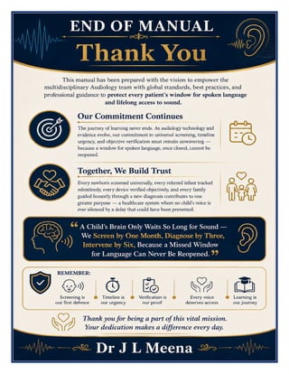 Audiologist Excellence Manual Dr J L Meena
Audiologist Excellence Manual – Dr J L Meena | Page 59
END OF MANUAL
Thank You
This manual has been prepared with the vision to empower the multidisciplinary Audiology team with global
standards, best practices, and professional guidance to protect every patient's window for spoken language
and lifelong access to sound.
Our Commitment Continues
The journey of learning never ends. As audiology technology and evidence evolve, our commitment to universal
screening, timeline urgency, and objective verification must remain unwavering — because a window for
spoken language, once closed, cannot be reopened.
Together, We Build Trust
Every newborn screened universally, every referred infant tracked relentlessly, every device verified
objectively, and every family guided honestly through a new diagnosis contributes to one greater purpose —
a healthcare system where no child's voice is ever silenced by a delay that could have been prevented.
“A Child's Brain Only Waits So Long for Sound — We Screen by One Month, Diagnose by Three,
Intervene by Six, Because a Missed Window for Language Can Never Be Reopened.”
REMEMBER: Screening is our first defence • Timeline is our urgency • Verification is our proof • Every voice
deserves access • Learning is our journey
Thank you for being a part of this vital mission. Your dedication makes a difference every day.
Dr J L Meena
 