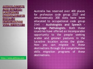 Australia has reserved over 400 places
for profession code group 2527 and
simultaneously 300 slots have been
allocated to occupational code group
3141 - Audiologists and Speech Language Pathologists. Both these
countries have offered an incomparable
opportunity to the people seeking
arable and greener pastures in the
lucrative location across the globe.
Now you can migrate to these
destinations through the comprehensive
skills migration programs of these
destinations.
http://www.abhinav.com

 