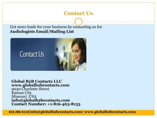 Contact Us
Get more leads for your business by contacting us for
Audiologists Email/Mailing List
Global B2B Contacts LLC
www.globalb2bcontacts.com
9030 Charlotte Street
Kansas City
Missouri ,USA
info@globalb2bcontacts.com
Contact Number: +1-816-463-8133
816-286-4114|info@globalb2bcontacts.com| www.globalb2bcontacts.com
 