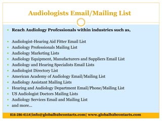 Audiologists Email/Mailing List
 Reach Audiology Professionals within industries such as,
 Audiologist-Hearing Aid Fitter Email List
 Audiology Professionals Mailing List
 Audiology Marketing Lists
 Audiology Equipment, Manufacturers and Suppliers Email List
 Audiology and Hearing Specialists Email Lists
 Audiologist Directory List
 American Academy of Audiology Email/Mailing List
 Audiology Assistant Mailing Lists
 Hearing and Audiology Department Email/Phone/Mailing List
 US Audiologist Doctors Mailing Lists
 Audiology Services Email and Mailing List
 and more...
816-286-4114|info@globalb2bcontacts.com| www.globalb2bcontacts.com
 