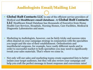 Audiologists Email/Mailing List
 Global B2B Contacts LLC is one of the efficient service providers of
Medical and Healthcare email database. At Global B2B Contacts
LLC Healthcare Email Database has thousands of Executive from Home
Health Care Services, Hospitals, Nursing Homes, Care Facilities, Medical &
Diagnostic Laboratories and more.
 Marketing to Audiologists, however, can be fairly tricky and success rates
often depend on your campaign strategy in conjunction with the specialties
you target and the size of their establishment. Orthodontists and
maxillofacial surgeons, for example, have vastly different needs and in
order to successful market to both specialties you may need to significantly
tweak your sales materials. That’s where we come in.
 Not only will our sales and marketing teams create segmented lists to better
isolate your target audience, but they will also review your campaign and
help you craft the perfect message to boost response and conversion rates!
 