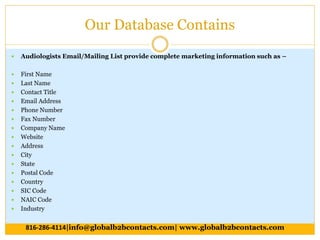 Our Database Contains
 Audiologists Email/Mailing List provide complete marketing information such as –
 First Name
 Last Name
 Contact Title
 Email Address
 Phone Number
 Fax Number
 Company Name
 Website
 Address
 City
 State
 Postal Code
 Country
 SIC Code
 NAIC Code
 Industry
816-286-4114|info@globalb2bcontacts.com| www.globalb2bcontacts.com
 