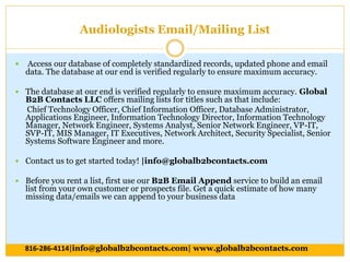 Audiologists Email/Mailing List
 Access our database of completely standardized records, updated phone and email
data. The database at our end is verified regularly to ensure maximum accuracy.
 The database at our end is verified regularly to ensure maximum accuracy. Global
B2B Contacts LLC offers mailing lists for titles such as that include:
Chief Technology Officer, Chief Information Officer, Database Administrator,
Applications Engineer, Information Technology Director, Information Technology
Manager, Network Engineer, Systems Analyst, Senior Network Engineer, VP-IT,
SVP-IT, MIS Manager, IT Executives, Network Architect, Security Specialist, Senior
Systems Software Engineer and more.
 Contact us to get started today! |info@globalb2bcontacts.com
 Before you rent a list, first use our B2B Email Append service to build an email
list from your own customer or prospects file. Get a quick estimate of how many
missing data/emails we can append to your business data
816-286-4114|info@globalb2bcontacts.com| www.globalb2bcontacts.com
 
