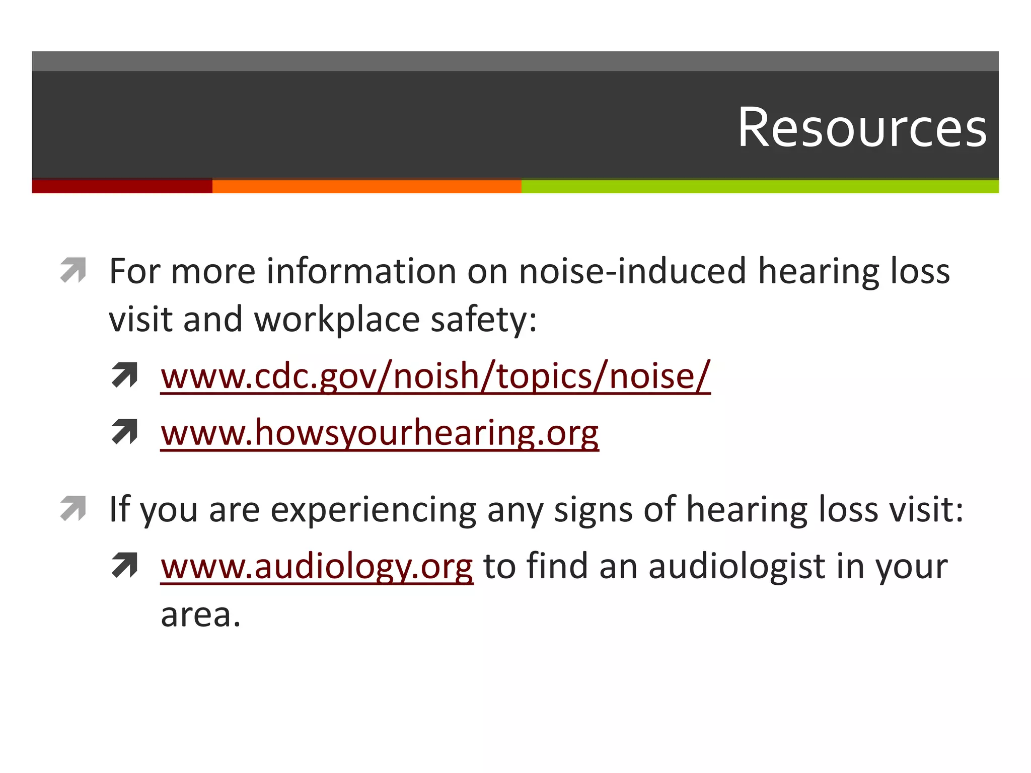 Resources

 For more information on noise-induced hearing loss
   visit and workplace safety:
    www.cdc.gov/noish/topics/noise/
    www.howsyourhearing.org

 If you are experiencing any signs of hearing loss visit:
    www.audiology.org to find an audiologist in your
      area.
 