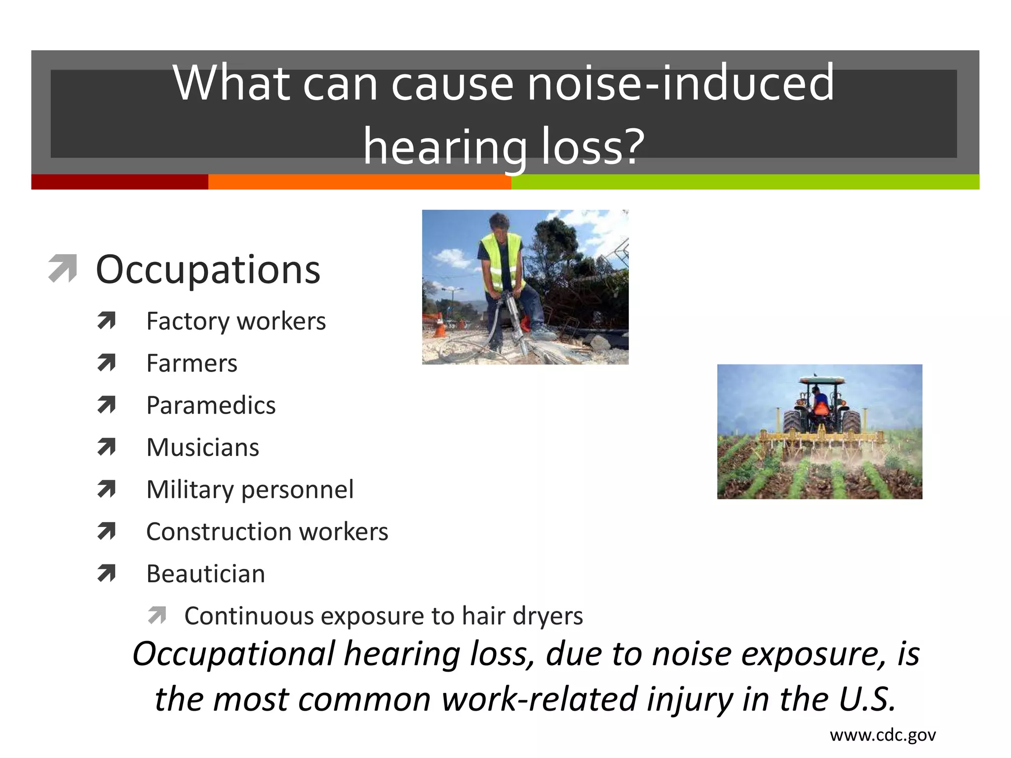 What can cause noise-induced
               hearing loss?

 Occupations
     Factory workers
     Farmers
     Paramedics
     Musicians
     Military personnel
     Construction workers
     Beautician
       Continuous exposure to hair dryers
      Occupational hearing loss, due to noise exposure, is
       the most common work-related injury in the U.S.
                                                    www.cdc.gov
 