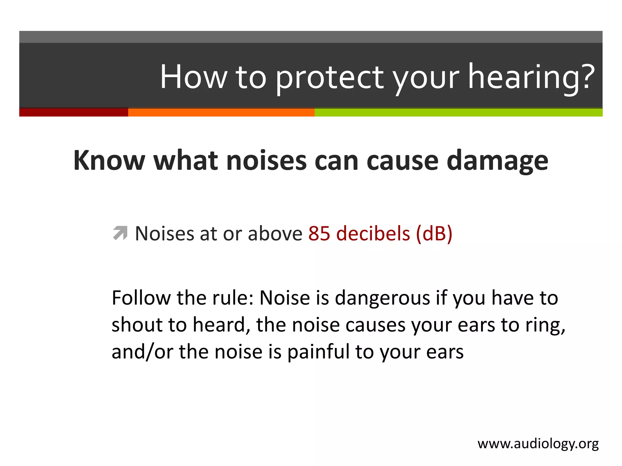 How to protect your hearing?

Know what noises can cause damage

   Noises at or above 85 decibels (dB)


  Follow the rule: Noise is dangerous if you have to
  shout to heard, the noise causes your ears to ring,
  and/or the noise is painful to your ears


                                           www.audiology.org
 