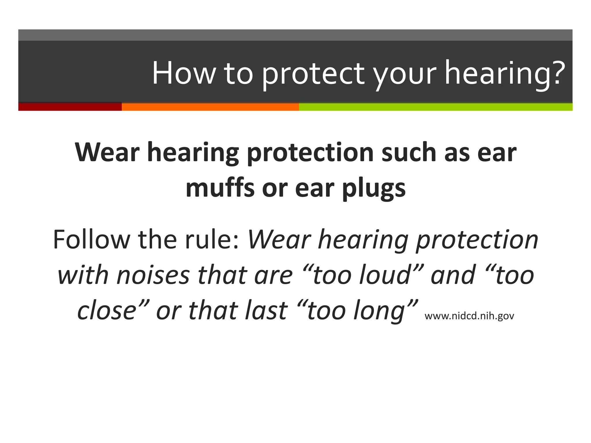How to protect your hearing?

 Wear hearing protection such as ear
         muffs or ear plugs
Follow the rule: Wear hearing protection
with noises that are “too loud” and “too
  close” or that last “too long”
                              www.nidcd.nih.gov
 