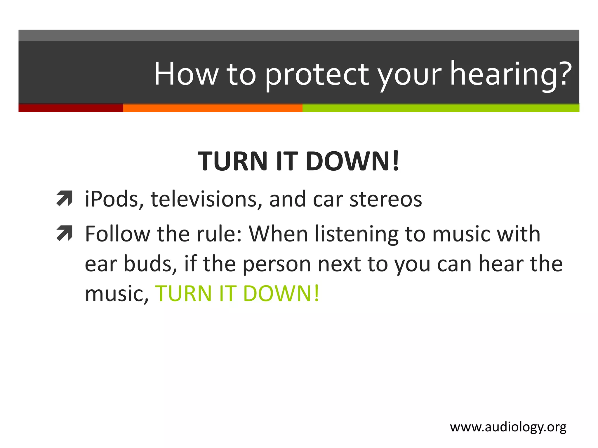 How to protect your hearing?

              TURN IT DOWN!
 iPods, televisions, and car stereos
 Follow the rule: When listening to music with
   ear buds, if the person next to you can hear the
   music, TURN IT DOWN!




                                        www.audiology.org
 