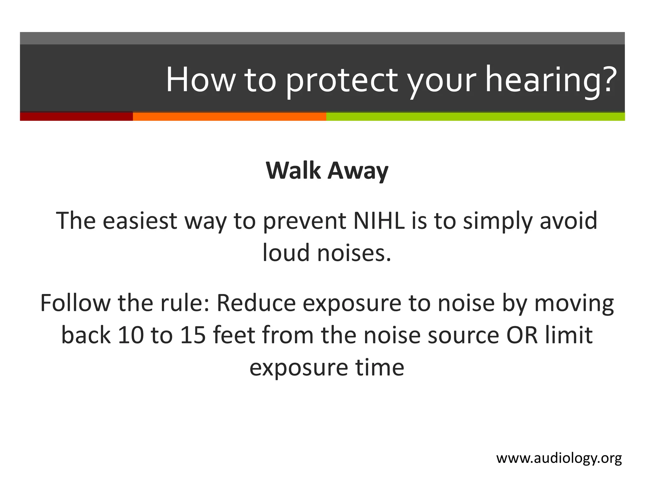 How to protect your hearing?

                    Walk Away
 The easiest way to prevent NIHL is to simply avoid
                    loud noises.
Follow the rule: Reduce exposure to noise by moving
  back 10 to 15 feet from the noise source OR limit
                   exposure time


                                         www.audiology.org
 