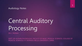 Audiology Notes
Central Auditory
Processing
DR. I. MUSAH
DEPT. OF HUMAN PHYSIOLOGY, FACULTY OF BASIC MEDICAL SCIENCES, COLLEGE OF
MEDICAL SCIENCES,111 AHMADU BELLO UNIVERSITY, ZARIA
1
 