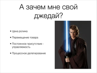 А зачем мне свой
джедай?
• Цена ролика
• Перемещение товара
• Постоянное присутствие -
управляемость
• Процессное делегирование
 