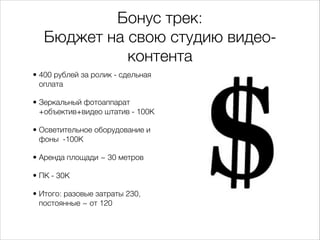 Бонус трек:
Бюджет на свою студию видео-
контента
• 400 рублей за ролик - сдельная
оплата
• Зеркальный фотоаппарат
+объектив+видео штатив - 100К
• Осветительное оборудование и
фоны -100К
• Аренда площади ~ 30 метров
• ПК - 30К
• Итого: разовые затраты 230,
постоянные ~ от 120
 