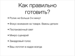 Как правильно
готовить?
• Ролик не больше 3-х минут
• Фокус внимания на товаре. Важны детали
• Постановочный свет
• Микро сценарий
• Закадровый голос
• Ваш логотип в кадре всегда
 
