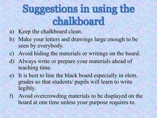 Suggestions in using the
chalkboard
a) Keep the chalkboard clean.
b) Make your letters and drawings large enough to be
seen by everybody.
c) Avoid hiding the materials or writings on the board.
d) Always write or prepare your materials ahead of
teaching time.
e) It is best to line the black board especially in elem.
grades so that students/ pupils will learn to write
legibly.
f) Avoid overcrowding materials to be displayed on the
board at one time unless your purpose requires to.
 